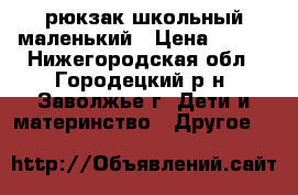 рюкзак школьный маленький › Цена ­ 500 - Нижегородская обл., Городецкий р-н, Заволжье г. Дети и материнство » Другое   